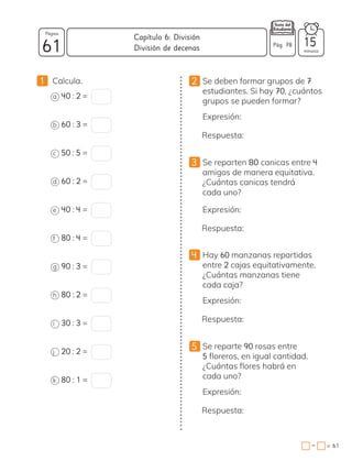 1 Calcula.
a 40 : 2 =
b 60 : 3 =
c 50 : 5 =
d 60 : 2 =
e 40 : 4 =
f 80 : 4 =
g 90 : 3 =
h 80 : 2 =
i 30 : 3 =
j 20 : 2 =
k 80 : 1 =
2 Se deben formar grupos de 7
estudiantes. Si hay 70, ¿cuántos
grupos se pueden formar?
Expresión:
Respuesta:
3 Se reparten 80 canicas entre 4
amigos de manera equitativa.
¿Cuántas canicas tendrá
cada uno?
Expresión:
Respuesta:
4 Hay 60 manzanas repartidas
entre 2 cajas equitativamente.
¿Cuántas manzanas tiene
cada caja?
Expresión:
Respuesta:
Se reparte 90 rosas entre
5 floreros, en igual cantidad.
¿Cuántas flores habrá en
cada uno?
Expresión:
Respuesta:
5
61 minutos
= 61
Capítulo 6: División
Página
Pág. 78
División de decenas 15
−
 