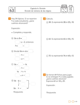 2 Calcula.
a 38 : 2, expresando 38 en 20 y 18.
b 65 : 5, expresando 65 en 50 y 15.
c 72 : 6, expresando 76 en 60 y 12.
3 Se tienen 64 fichas para jugar.
Si se entregan 4 a cada jugador,
¿para cuántos alcanza?
Expresa 64 en 40 y 24.
Expresión:
Respuesta:
1 Hay 54 lápices. Si se reparten
4 a cada estudiante, ¿para
cuántos alcanzará?
Expresión:
• Completa y responde.
a
b
c
d 56
56 : 4 =
Respuesta:
: 8 =
: •
56 es 8 •
: 4 = 2, entonces
7 • =
Divide 56 en dos .
: 4 =
• 2 =
56 = + 16
: 4 =
16 : 4 = 4
+ 4 =
63 minutos
= 63
Capítulo 6: División
Página
Pág. 79
a
Pág. 80
División de números de dos dígitos 15
•
 