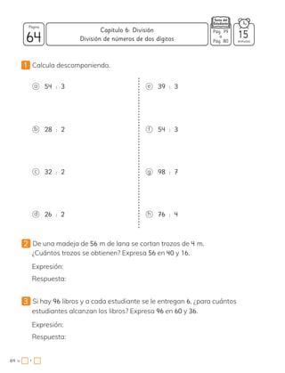 1 Calcula descomponiendo.
a 54 : 3
d 26 : 2
b 28 : 2
c 32 : 2
e 39 : 3
h 76 : 4
f 54 : 3
g 98 : 7
2 De una madeja de 56 m de lana se cortan trozos de 4 m.
¿Cuántos trozos se obtienen? Expresa 56 en 40 y 16.
Expresión:
Respuesta:
3 Si hay 96 libros y a cada estudiante se le entregan 6, ¿para cuántos
estudiantes alcanzan los libros? Expresa 96 en 60 y 36.
Expresión:
Respuesta:
64 minutos
64 =
Capítulo 6: División
Página
Pág. 79
a
Pág. 80
División de números de dos dígitos 15
•
 