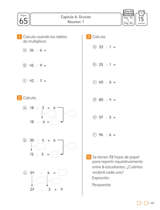 1 Calcula usando las tablas
de multiplicar.
3 Calcula.
a 18 : 3 = 6
18 : 6 =
• :
b 30 : 5 = 6
15 : 5 =
: :
c 54 : 6 =
27 : 3 = 9
:
a 33 : 1 =
b 25 : 1 =
c 60 : 6 =
d 80 : 4 =
e 57 : 3 =
a 36 : 6 =
b 45 : 9 =
c 42 : 7 =
2 Calcula.
f 96 : 6 =
:
4 Se tienen 72 hojas de papel
para repartir equitativamente
entre 6 estudiantes. ¿Cuántas
recibirá cada uno?
Expresión:
Respuesta:
65 minutos
= 65
Capítulo 6: División
Página
Pág. 70
a
Pág. 83
Resumen 1 15
:
 
