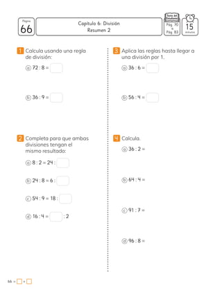 1 Calcula usando una regla
de división:
a 72 : 8 =
b 36 : 9 =
3 Aplica las reglas hasta llegar a
una división por 1.
a 36 : 6 =
b 56 : 4 =
4 Calcula.
a 36 : 2 =
b 64 : 4 =
c 91 : 7 =
d 96 : 8 =
2 Completa para que ambas
divisiones tengan el
mismo resultado:
a 8 : 2 = 24 :
b 24 : 8 = 6 :
c 54 : 9 = 18 :
d 16 : 4 = : 2
66 minutos
66 = +
Capítulo 6: División
Página
Resumen 2 15
Pág. 70
a
Pág. 83
 