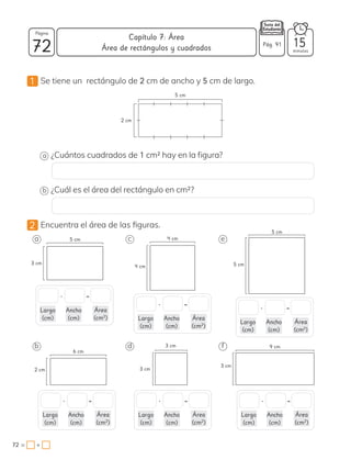 1 Se tiene un rectángulo de 2 cm de ancho y 5 cm de largo.
2 Encuentra el área de las figuras.
5 cm
2 cm
a ¿Cuántos cuadrados de 1 cm2 hay en la figura?
b ¿Cuál es el área del rectángulo en cm2?
a c
b d
e
f
4 cm
4 cm
3 cm
3 cm
5 cm
3 cm
6 cm
2 cm
9 cm
3 cm
5 cm
5 cm
• =
Largo
(cm)
Ancho
(cm)
Área
(cm2
)
• =
Largo
(cm)
Ancho
(cm)
Área
(cm2
)
• =
Largo
(cm)
Ancho
(cm)
Área
(cm2
)
• =
Largo
(cm)
Ancho
(cm)
Área
(cm2
)
• =
Largo
(cm)
Ancho
(cm)
Área
(cm2
)
• =
Largo
(cm)
Ancho
(cm)
Área
(cm2
)
72 minutos
72 = +
Capítulo 7: Área
Página
Pág. 91 15
Área de rectángulos y cuadrados
 