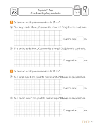 1 Se tiene un rectángulo con un área de 60 cm2.
2 Se tiene un rectángulo con un área de 48 cm2.
a
a
b
b
Si el largo es de 10 cm. ¿Cuánto mide el ancho? Dibújalo en la cuadrícula.
Si el largo mide 8 cm. ¿Cuánto mide el ancho? Dibújalo en la cuadrícula.
Si el ancho es de 5 cm. ¿Cuánto mide el largo? Dibújalo en la cuadrícula.
Si el ancho mide 4 cm. ¿Cuánto mide el largo? Dibújalo en la cuadrícula.
El largo mide cm.
Elanchomide cm.
El largo mide cm.
Elanchomide cm.
73 minutos
=
+ 73
Capítulo 7: Área
Página
Pág. 91 15
Área de rectángulos y cuadrados
 