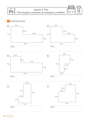 1 Calcula el área.
a
b
c
d
e
f
Área:
Área:
Área:
Área:
Área:
Área:
8 cm
10 cm
4 cm
6 cm
6 cm
2 cm
6 cm
5 cm
2 cm
4 cm
2 cm
2 cm
3 cm
2 cm
4 cm
7 cm
4 cm
1 cm
9 cm
5 cm
4 cm
5 cm 3 cm
3 cm
3 cm
7 cm
4 cm
3 cm
2 cm
3 cm
5 cm
4 cm
2 cm
2 cm
3 cm
3 cm
74 minutos
74 = +
Capítulo 7: Área
Página
Pág. 92 15
Área de figuras compuestas de rectángulos y cuadrados
 