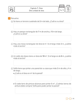 1 Resuelve.
a Se tiene un terreno cuadrado de 5 m de lado. ¿Cuál es su área?
b Hay un parque rectangular de 7 m de ancho y 10 m de largo.
¿Cuál es su área?
c Hay una mesa rectangular de área 6 m2
. Si el largo mide 3 m, ¿cuánto
mide el ancho?
d Un salón de clases tiene un área de 48 m2
. Si el largo es de 8 m, ¿cuánto
mide el ancho?
e Sofía tiene que pintar una pared de su casa que mide 3 m de alto y 4 m
de largo.
• ¿Cuál es el área en m2
de la pared?
• Si cada tarro de pintura alcanza para pintar 5 m2
. ¿Cuántos tarros de
pintura debe comprar Sofía para poder pintar la pared?
75 minutos
= 75
Capítulo 7: Área
Página
Pág. 93 15
Otra unidad de área
−
 
