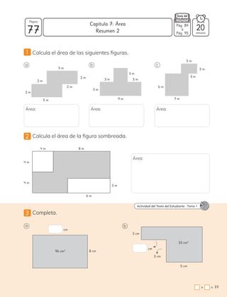 2 Calcula el área de la figura sombreada.
3 Completa.
a
a b
b c
Área: Área: Área:
3 m
6 m
4 m
4 m 8 m
4 m
5 m
5 m
2 m 3 m
3 m
3 m
3 m
9 m
3 m
3 m
5 m
7 m
6 m
2 m
2 m
2 m
1 Calcula el área de las siguientes figuras.
Área:
cm
8 cm
96 cm2
cm
2 cm
3 cm
5 cm
33 cm2
Actividad del Texto del Estudiante . Tomo 1
77 minutos
=
+ 77
Capítulo 7: Área
Página
Pág. 84
a
Pág. 95
20
Resumen 2
 
