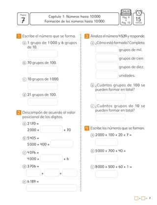 7
1 Escribe el número que se forma.
a 1 grupo de 1 000 y 6 grupos
de 10.
b 70 grupos de 100.
c 10 grupos de 1000.
d 21 grupos de 100.
2 Descompón de acuerdo al valor
posicional de los dígitos.
a 2170 =
2000 + + 70
b 5405 =
5000 + 400 +
c 4076 =
4000 + + 6
d 3706 =
+ +
e 6189 =
3 Analiza el número 4  539 y responde.
a ¿Cómo está formado? Completa.
grupos de mil.
grupos de cien.
grupos de diez.
unidades.
b ¿Cuántos grupos de 100 se
pueden formar en total?
c ¿Cuántos grupos de 10 se
pueden formar en total?
4 Escribe los números que se forman.
a 2000 + 100 + 20 + 7 =
b 5000 + 700 + 40 =
c 8000 + 500 + 60 + 1 =
Pág. n
a
Pág. n
Capítulo 1: Números hasta 10000
7
Página
minutos
7
=
+
Pág. 9
a
Pág. 10
15
Formación de los números hasta 10000
 