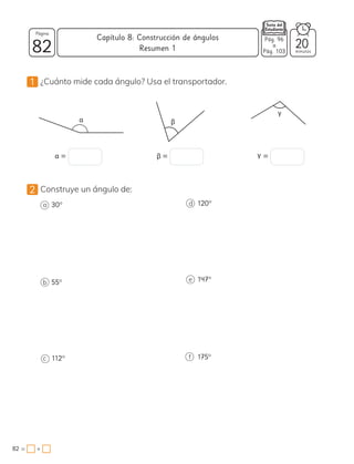 1 ¿Cuánto mide cada ángulo? Usa el transportador.
α β
γ
α = β = γ =
2 Construye un ángulo de:
a 30°
b 55°
c 112°
d 120°
e 147°
f 175°
82 minutos
82 = +
Capítulo 8: Construcción de ángulos
Página
20
Pág. 96
a
Pág. 103
Resumen 1
 