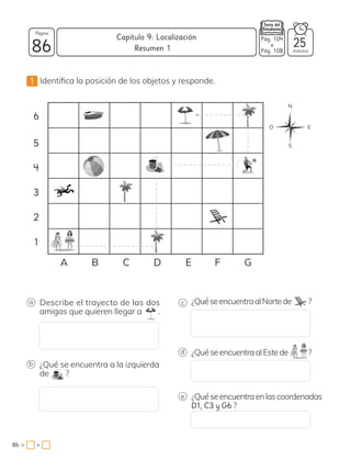 1 Identifica la posición de los objetos y responde.
6
5
4
3
2
1
A B C D E F G
N
E
O
S
c
d
e
¿QuéseencuentraalNortede ?
¿QuéseencuentraalEstede ?
¿Quéseencuentraenlascoordenadas
D1, C3 y G6 ?
a Describe el trayecto de las dos
amigas que quieren llegar a .
b ¿Qué se encuentra a la izquierda
de ?
86 minutos
86 = +
Capítulo 9: Localización
Página
Resumen 1
Pág. 104
a
Pág. 108
25
 
