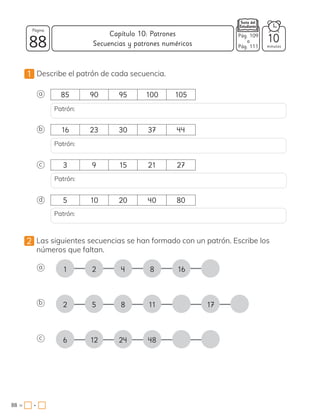1 Describe el patrón de cada secuencia.
2 Las siguientes secuencias se han formado con un patrón. Escribe los
números que faltan.
a 1 2 4 16
8
a
b 2 5 8 17
11
d
b
c
c
6 12 24 48
85 90 95 100 105
16 23 30 37 44
3 9 15 21 27
5 10 20 40 80
Patrón:
Patrón:
Patrón:
Patrón:
v
88 minutos
88 =
Capítulo 10: Patrones
Página
10
Pág. 109
a
Pág. 111
Secuencias y patrones numéricos
•
 
