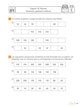 1 Encuentra el patrón y luego escribe los números que faltan.
a
43 46 49 58
b
412 312 212
c
420 425 430 440
d
53 49 47 43
2 Las siguientes secuencias numéricas se han formado con un patrón, sin
embargo, hay un número que no corresponde a la secuencia. Márcalo.
a
512 516 520 522 528 532 536
b
78 98 118 138 148 178
c
220 200 170 140 110 80 50
d
39 45 50 57 63 69 75
Pág. n
a
Pág. n
89 minutos
=
+ 89
Capítulo 10: Patrones
Página
5
Pág. 109
a
Pág. 111
Secuencias y patrones numéricos
 