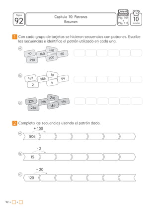 1 Con cada grupo de tarjetas se hicieron secuencias con patrones. Escribe
las secuencias e identifica el patrón utilizado en cada una.
a
b
c
2 Completa las secuencias usando el patrón dado.
a
506
b
15
c
120
40
162
226
80
54
196
200
6
186
160
486
216
120
18
206
240
2
236
– 20
+ 100
• 2
v
92 minutos
92 = +
Capítulo 10: Patrones
Página
10
Pág. 109
a
Pág. 115
Resumen
 