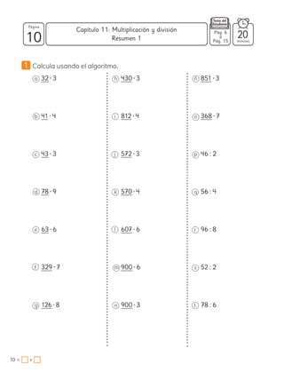 10
Página
minutos
10 = +
Capítulo 11: Multiplicación y división Pág. 6
a
Pág. 15
20
Resumen 1
1 Calcula usando el algoritmo.
a 32 • 3
b 41 • 4
c 43 • 3
d 78 • 9
e 63 • 6
f 329 • 7
g 126 • 8
h 430 • 3
i 812 • 4
j 572 • 3
k 570 • 4
l 607 • 6
m 900 • 6
n 900 • 3
ñ 851 • 3
o 368 • 7
p 46 : 2
q 56 : 4
r 96 : 8
s 52 : 2
t 78 : 6
 