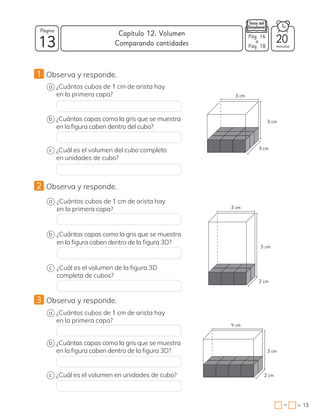 13
Página
minutos
13
=
Capítulo 12: Volumen
−
Pág. 16
a
Pág. 18
20
Comparando cantidades
1 Observa y responde.
a
c
b
¿Cuántos cubos de 1 cm de arista hay
en la primera capa?
¿Cuál es el volumen del cubo completo
en unidades de cubo?
¿Cuántas capas como la gris que se muestra
en la figura caben dentro del cubo?
2 Observa y responde.
a
c
b
¿Cuántos cubos de 1 cm de arista hay
en la primera capa?
¿Cuál es el volumen de la figura 3D
completa de cubos?
¿Cuántas capas como la gris que se muestra
en la figura caben dentro de la figura 3D?
3 Observa y responde.
a
c
b
¿Cuántos cubos de 1 cm de arista hay
en la primera capa?
¿Cuál es el volumen en unidades de cubo?
¿Cuántas capas como la gris que se muestra
en la figura caben dentro de la figura 3D?
5 cm
3 cm
3 cm
4 cm
3 cm
3 cm
2 cm
2 cm
3 cm
 