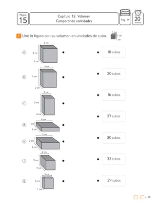 15
Página
minutos
15
=
Capítulo 12: Volumen
:
Pág. 19 20
1 Une la figura con su volumen en unidades de cubo.
Comparando cantidades
a
b
c
d
e
f
g
18 cubos
20 cubos
16 cubos
27 cubos
30 cubos
32 cubos
24 cubos
3 cm
3 cm
3 cm
4 cm
4 cm
2 cm
2 cm
5 cm
2 cm
6 cm
1 cm
3 cm
4 cm
2 cm
3 cm
2 cm
2 cm
4 cm
5 cm
6 cm
1 cm
1 cm
1 cm
1 cm
 