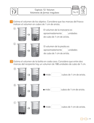 17
Página
minutos
17
=
Capítulo 12: Volumen
−
Pág. 22
1 Estima el volumen de los objetos. Considera que las marcas del frasco
indican el volumen en cubos de 1 cm de arista.
a
200
100
300
400
500
200
100
300
400
500
b
200
100
300
400
500
200
100
300
400
500
2 Estima el volumen de la bolita en cada caso. Considera que entre dos
marcas del recipiente hay un volumen de 100 unidades de cubo de 1 cm.
15
Volúmenes de formas irregulares
200
100
300
400
500
200
100
300
400
500
200
100
300
400
500
200
100
300
400
500
200
100
300
400
500
200
100
300
400
500
a
b
c
mide cubos de 1 cm de arista.
mide cubos de 1 cm de arista.
mide cubos de 1 cm de arista.
El volumen de la manzana es
aproximadamente unidades
de cubo de 1 cm de arista.
El volumen de la piedra es
aproximadamente unidades
de cubo de 1 cm de arista.
 