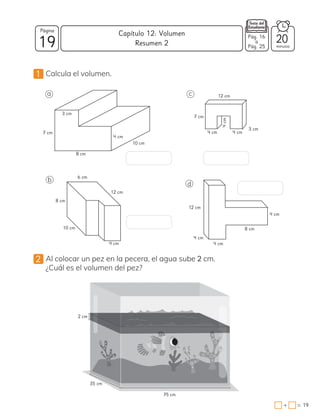 19
Página
minutos
19
=
+
Capítulo 12: Volumen Pág. 16
a
Pág. 25
1 Calcula el volumen.
2 Al colocar un pez en la pecera, el agua sube 2 cm.
¿Cuál es el volumen del pez?
20
Resumen 2
75 cm
35 cm
2 cm
3 cm
7 cm
8 cm
4 cm
10 cm
12 cm
4 cm
7 cm
4 cm
3 cm
6 cm
8 cm
4 cm
12 cm
10 cm 8 cm
4 cm
4 cm
4 cm
12 cm
a
b
c
d
4
cm
 