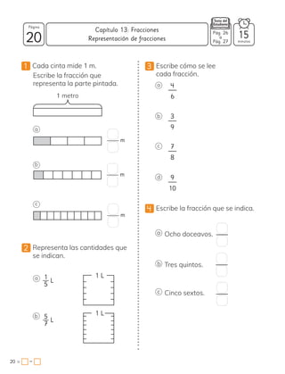 20
Página
minutos
20 =
Capítulo 13: Fracciones
−
1 Cada cinta mide 1 m.
Escribe la fracción que
representa la parte pintada.
1 metro
a
b
c
2 Representa las cantidades que
se indican.
a
b
L
L
3 Escribe cómo se lee
cada fracción.
d
c
b
a
4 Escribe la fracción que se indica.
a Ocho doceavos.
b Tres quintos.
c Cinco sextos.
4
6
3
9
7
8
9
10
Representación de fracciones
Pág. 26
a
Pág. 27
15
m
m
m
1
5
5
7
1 L
1 L
 