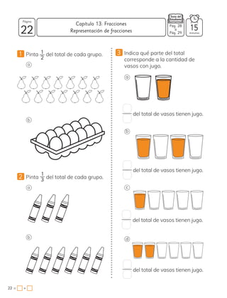 22
Página
minutos
22 = +
Capítulo 13: Fracciones
1 Pinta 1
2
del total de cada grupo.
a
3 Indica qué parte del total
corresponde a la cantidad de
vasos con jugo.
b
2 Pinta
1
3 del total de cada grupo.
a
b
a
del total de vasos tienen jugo.
del total de vasos tienen jugo.
del total de vasos tienen jugo.
del total de vasos tienen jugo.
b
c
d
Representación de fracciones
Pág. 28
a
Pág. 29
15
 