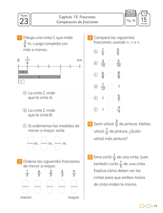 23
Página
minutos
23
=
+
Capítulo 13: Fracciones
1 Dibuja una cinta C que mida
3
6
m. Luego completa con
más o menos.
2 Ordena las siguientes fracciones
de menor a mayor.
a
0 1
1
6
m
A
B
La cinta C mide
que la cinta A.
b La cinta C mide
que la cinta B.
c Si ordenamos las medidas de
menor a mayor sería:
C
m,
menor mayor
3 Compara las siguientes
fracciones usando >, < o =.
a
b
c
d 1
1
e
1
f
4 Sami utilizó
3
4 de pintura. Matías
utilizó 1
4
de pintura. ¿Quién
utilizó más pintura?
5 Ema cortó
1
5
de una cinta. Juan
también cortó 1
5
de una cinta.
Explica cómo deben ser las
cintas para que ambos trozos
de cinta midan lo mismo.
m, m.
1
7
6
7
2
7
5
7
4
7
1
5
5
5
3
10
2
10
6
8
8
8
1
12
5
7
4
4
Comparación de fracciones Pág. 30 15
 