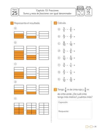 25
Página
minutos
25
=
+
Capítulo 13: Fracciones
1 Representa el resultado.
3 Tengo 7
8
m de cinta roja y 5
8
m
de cinta verde. ¿De cuál cinta
tengo más metros?, ¿cuántos más?
2 Calcula.
a
b
c
d
e
f
g
h
4
5
2
5 =
6
7
2
7 =
8
10
1
10 =
_
_
5
6
2
6 =
_
_
11
12
5
12 =
_
_
3
4
1
4 =
_
2
3
1
3 =
_
7
12
3
12 =
a
_ =
b
_ =
c
_ =
d
_ =
e
_ =
Suma y resta de fracciones con igual denominador
Pág. 31
a
Pág. 33
15
Expresión:
Respuesta:
 