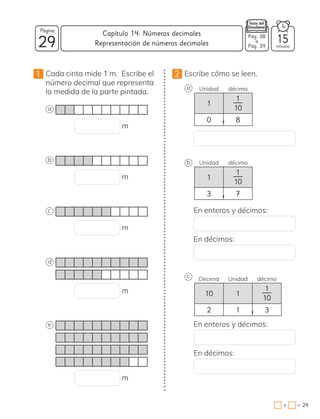 29
Página
minutos
29
=
+
Capítulo 14: Números decimales Pág. 38
a
Pág. 39
15
Representación de números decimales
1 Cada cinta mide 1 m. Escribe el
número decimal que representa
la medida de la parte pintada.
a
m
b
m
c
m
d
m
e
m
2 Escribe cómo se leen.
a Unidad décimo
1
1
10
0 8
,
b Unidad décimo
1
1
10
3 7
,
En enteros y décimos:
En décimos:
c Decena Unidad décimo
10 1
1
10
2 1 3
,
En enteros y décimos:
En décimos:
 