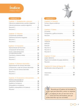 3
Capítulo 16: Simetría 46
Formas y figuras simétricas 46
Resumen 50
UNIDAD 3 UNIDAD 4
Recuerda que el Cuaderno de Actividades lo
puedes rayar para desarrollar y anotar tus respuestas.
Las páginas de color con este ícono son las
mismas del Texto del Estudiante, para que
puedas desarrollar aquí esas actividades.
Índice
4º Básico Tomo 2
Capítulo 17: Datos 51
Encuestas 51
Pictogramas y gráficos de barras 52
Resumen 56
Capítulo 19: Azar 66
Juegos aleatorios 66
Registro de resultados de juegos aleatorios 68
Resumen 71
Solucionario 77
Anexos 89
Capítulo 20: Vistas de figuras 3D 72
Identificando vistas de figuras 3D 72
Capítulo 18: Transformaciones isométricas 57
Traslación 57
Reflexión 58
Rotación 60
Resumen 1 63
Resumen 2 64
Resumen 3 65
Capítulo 11: Multiplicación y división 4
Cálculo de multiplicaciones usando el algoritmo 4
Cálculo de divisiones usando el algoritmo 7
Resumen 1 10
Resumen 2 11
Capítulo 12: Volumen 12
Comparando cantidades 12
Volúmenes de formas irregulares 17
Resumen 1 18
Resumen 2 19
Capítulo 15: Ecuaciones e inecuaciones 38
Números desconocidos en
expresiones matemáticas 38
Equilibrio en la balanza 40
Desequilibrio en la balanza 42
Equilibrio y desequilibrio en la balanza 43
Resumen 45
Capítulo 14: Números decimales 29
Representación de números decimales 29
Comparación y orden de números decimales 33
Suma y resta de números decimales 34
Resumen 1 36
Resumen 2 37
Capítulo 13: Fracciones 20
Representación de fracciones 20
Comparación de fracciones 23
Suma y resta de fracciones
con igual denominador 24
Fracciones y números mixtos 26
Resumen 1 27
Resumen 2 28
3
=
+
 