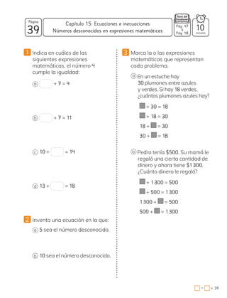 39
Página
minutos
39
=
Capítulo 15: Ecuaciones e inecuaciones
−
Pág. 47
a
Pág. 48
10
Números desconocidos en expresiones matemáticas
1 Indica en cuáles de las
siguientes expresiones
matemáticas, el número 4
cumple la igualdad:
a + 7 = 4
b + 7 = 11
c 10 + = 14
d 13 + = 18
2 Inventa una ecuación en la que:
a 5 sea el número desconocido.
b 10 sea el número desconocido.
3 Marca la o las expresiones
matemáticas que representan
cada problema.
a En un estuche hay
30 plumones entre azules
y verdes. Si hay 18 verdes,
¿cuántos plumones azules hay?
+ 30 = 18
+ 18 = 30
18 + = 30
30 + = 18
b Pedro tenía $500. Su mamá le
regaló una cierta cantidad de
dinero y ahora tiene $1300.
¿Cuánto dinero le regaló?
+ 1300 = 500
+ 500 = 1300
1300 + = 500
500 + = 1300
 