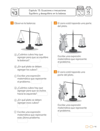 43
Página
minutos
43
=
+
Capítulo 15: Ecuaciones e inecuaciones Pág. 53
a
Pág. 54
15
Equilibrio y desequilibrio en la balanza
1 Observa la balanza:
a ¿Cuántos cubos hay que
agregar para que se equilibre
la balanza?
b ¿En qué plato se deben
agregar los cubos?
c Escribe una expresión
matemática que represente
el problema.
d ¿Cuántos cubos hay que
agregar para que se incline
hacia la izquierda?
e ¿En qué plato se deben
agregar esos cubos?
f Escribe una expresión
matemática que represente
este último problema.
2 El zorro está tapando una parte
del plato.
Escribe una expresión
matemática que represente
el problema.
3 El zorro está tapando una
parte del plato.
Escribe una expresión
matemática que represente
el problema.
 