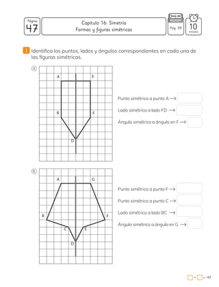 47
=
−
1 Identifica los puntos, lados y ángulos correspondientes en cada una de
las figuras simétricas.
Punto simétrico a punto A
Lado simétrico a lado FD
Ángulo simétrico a ángulo en F
Punto simétrico a punto F
Punto simétrico a punto C
Lado simétrico a lado BC
Ángulo simétrico a ángulo en G
A E
F
B
D
A
B F
C E
D
G
a
b
47
Página
minutos
Capítulo 16: Simetría
Pág. 59 10
Formas y figuras simétricas
 