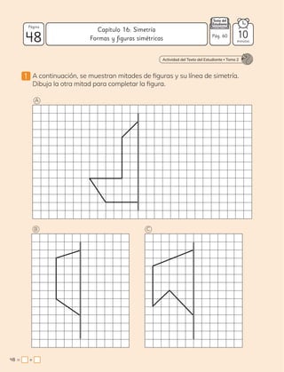 1 A continuación, se muestran mitades de figuras y su línea de simetría.
Dibuja la otra mitad para completar la figura.
Actividad del Texto del Estudiante • Tomo 2
A
B C
48
Página
minutos
48 = +
Pág. 60
Capítulo 16: Simetría
Formas y figuras simétricas 10
 