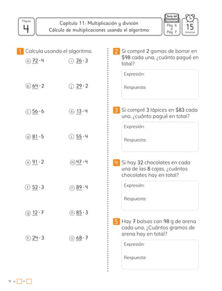 4
Página
minutos
4 =
Capítulo 11: Multiplicación y división
−
Pág. 6
a
Pág. 7
15
Cálculo de multiplicaciones usando el algoritmo
1 Calcula usando el algoritmo.
a 72 • 4
b 64 • 2
c 56 • 6
d 81 • 5
e 91 • 2
f 52 • 3
g 12 • 7
h 24 • 3
i 26 • 3
j 29 • 2
k 13 • 4
l 55 • 4
m 47 • 4
n 89 • 4
ñ 85 • 3
o 68 • 7
2 Si compré 2 gomas de borrar en
$98 cada una, ¿cuánto pagué en
total?
Expresión:
Respuesta:
3 Si compré 3 lápices en $83 cada
uno, ¿cuánto pagué en total?
Expresión:
Respuesta:
4 Si hay 32 chocolates en cada
una de las 8 cajas, ¿cuántos
chocolates hay en total?
Expresión:
Respuesta:
5 Hay 7 bolsas con 98 g de arena
cada una. ¿Cuántos gramos de
arena hay en total?
Expresión:
Respuesta:
 