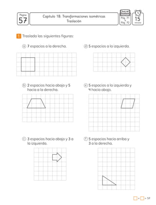 1 Traslada las siguientes figuras:
7 espacios a la derecha.
2 espacios hacia abajo y 5
hacia a la derecha.
3 espacios hacia abajo y 3 a
la izquierda.
5 espacios hacia arriba y
3 a la derecha.
5 espacios a la izquierda y
4 hacia abajo.
5 espacios a la izquierda.
a
b
c f
e
d
57
Página
minutos
57
=
+
Capítulo 18: Transformaciones isométricas
15
Pág. 71
a
Pág. 72
Traslación
 