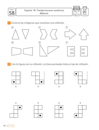 −
1 Encierra las imágenes que muestran una reflexión.
2 Une la figura con su reflexión. La línea punteada indica el eje de reflexión.
A
B D F
C E
58
Página
minutos
58 =
Capítulo 18: Transformaciones isométricas
20
Pág. 73
a
Pág. 74
Reflexión
 