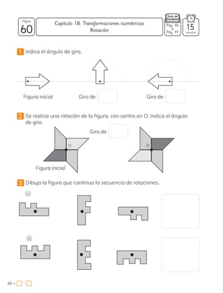 :
1 Indica el ángulo de giro.
2 Se realiza una rotación de la figura, con centro en O. Indica el ángulo
de giro.
3 Dibuja la figura que continua la secuencia de rotaciones.
Figura inicial
Figura inicial
Giro de
Giro de
Giro de
O O
F
F
F
F
F
F
E
E
E
E
E
E
a
b
60
Página
minutos
60 =
Capítulo 18: Transformaciones isométricas
15
Pág. 76
a
Pág. 77
Rotación
 