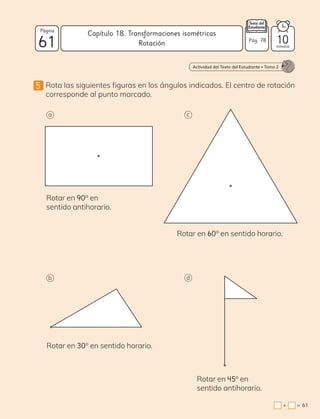 5 Rota las siguientes figuras en los ángulos indicados. El centro de rotación
corresponde al punto marcado.
a c
b d
Rotar en 30° en sentido horario.
Rotar en 90° en
sentido antihorario.
Rotar en 45° en
sentido antihorario.
Rotar en 60° en sentido horario.
Actividad del Texto del Estudiante • Tomo 2
61
=
+
61
Página
minutos
Capítulo 18: Transformaciones isométricas
10
Pág. 78
Rotación
 