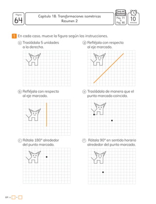 •
1 En cada caso, mueve la figura según las instrucciones.
a Trasládala 5 unidades
a la derecha.
b Refléjala con respecto
al eje marcado.
c Rótala 180° alrededor
del punto marcado.
d Refléjala con respecto
al eje marcado.
e Trasládala de manera que el
punto marcado coincida.
f Rótala 90° en sentido horario
alrededor del punto marcado.
64
Página
minutos
64 =
Capítulo 18: Transformaciones isométricas
10
Pág. 71
a
Pág. 80
Resumen 2
 