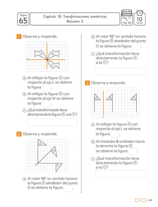 −
1 Observa y responde.
L
M
A B
C
a Al reflejar la figura A con
respecto al eje L se obtiene
la figura .
b Al reflejar la figura B con
respecto al eje M se obtiene
la figura .
c ¿Quétransformaciónlleva
directamentelafigura A ala C ?
2 Observa y responde.
O
A
B
C
a Al rotar 45° en sentido horario
la figura A alrededor del punto
O se obtiene la figura .
b Al rotar 45° en sentido horario
la figura B alrededor del punto
O se obtiene la figura .
c ¿Qué transformación lleva
directamente la figura A
a la C ?
3 Observa y responde.
L
A B C
a Al reflejar la figura A con
respecto al eje L se obtiene
la figura .
b Al trasladar 8 unidades hacia
la derecha la figura B
se obtiene la figura .
c ¿Qué transformación lleva
directamente la figura A
a la C ?
65
Página
minutos
65
=
Capítulo 18: Transformaciones isométricas
10
Pág. 71
a
Pág. 80
Resumen 3
 