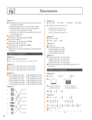 Solucionario
78
78
Página
Página 11
1 a Multiplica la centena de forma incorrecta. El
resultado es 2040.
b Falta agregar el cero. El resultado es 210.
c Multiplica de forma incorrecta unidades y
centenas. El resultado es 1248.
d Resta por el número equivocado debe ser 3.
El resultado es 16.
2 Expresión: 258 • 6.
Respuesta: En total pagué $1548.
3 Expresión: 980 • 5.
Respuesta: En total pagué $4900.
4 Expresión: 38 • 8 + 62 • 8.
Respuesta: En total pagué $800.
5 Expresión: 12 • 4 : 3.
Respuesta: A cada estudiante le corresponden
16 lápices.
Capítulo 12: Volumen
Página 12
1 a B b El mismo volumen.
2 a 4 b 7 c 6 d 7 e 6 f 13 g 5 h 21.
Página 13
1 a 9 b 3 c 27 cubos de 1 cm de arista.
2 a 6 b 5 c 30 cubos de 1 cm de arista.
3 a 8 b 3 c 24 cubos de 1 cm de arista.
Página 14
1 a 6 unidades de cubo. b 15 unidades de cubo.
c 16 unidades de cubo. d 27 unidades de cubo.
e 8 unidades de cubo. f 12 unidades de cubo.
g 24 unidades de cubo. h 30 unidades de cubo.
i 10 unidades de cubo. j 18 unidades de cubo.
k 36 unidades de cubo. l 24 unidades de cubo.
Página 15
a
b
c
d
e
f
g
18 cubos
20 cubos
16 cubos
27 cubos
30 cubos
32 cubos
24 cubos
3 cm
3 cm
3 cm
4 cm
4 cm
2 cm
2 cm
5 cm
2 cm
6 cm
1 cm
3 cm
4 cm
2 cm
3 cm
2 cm
2 cm
4 cm
5 cm
6 cm
1 cm
Página 16
1 a 5 cajas. b 4 cajas. c 8 cajas. d 4 cajas.
2 a 6 3
4
cubos de arista 1 m.
b 30 cubos de arista 1 m.
c 10 cubos de arista 1 m.
d 4 1
2
cubos de arista 1 m.
Página 17
1 a 125 b 150.
2 a 50 b 40 c 50.
Página 18
1 a 30 b 3
2 a 19 unidades de cubo.
b 40 unidades de cubo.
c 16 unidades de cubo.
d 18 unidades de cubo.
Página 19
1 a 410 cubos de 1 cm de arista.
b 544 cubos de 1 cm de arista.
c 204 cubos de 1 cm de arista.
d 320 cubos de 1 cm de arista.
2 El volumen del pez es de 5250 cubos de 1 cm
de arista.
Capítulo 13: Fracciones
Página 20
1 b
1
4
m c
1
7
m		 d
1
10
m
2 a
L
		 b
L
3 a Cuatro sextos. b Tres novenos.
c Siete octavos. d Nueve décimos.
4 a
8
12
b
3
5
c
5
6
.
Página 21
1 a 3 b 6 c
3
4
d
4
8
.
2 a
2
6
;
3
6
;
4
6
;
5
6
b
1
5
;
2
5
;
3
5
;
4
5
3 A =
1
10
; B =
3
10
; C =
6
10
; D =
8
10
; E =
9
10
; F =
10
10
o 1.
4 a D b B c F .
5 0 1
1L 1L
 