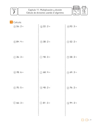7
Página
minutos
7
=
Capítulo 11: Multiplicación y división
:
Pág. 10
a
Pág. 13
15
Cálculo de divisiones usando el algoritmo
1 Calcula.
a 56 : 2 =
b 84 : 4 =
c 36 : 3 =
d 78 : 6 =
e 75 : 5 =
f 66 : 3 =
g 22 : 2 =
h 38 : 2 =
i 48 : 3 =
j 68 : 4 =
k 48 : 2 =
l 81 : 3 =
m 93 : 3 =
n 52 : 2 =
ñ 58 : 2 =
o 69 : 3 =
p 76 : 2 =
q 94 : 2 =
 