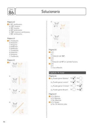 Solucionario
86
86
Página
Página 62
1 a 45°, antihorario.
b 120°, horario.
c 90°, horario.
d 30°, antihorario.
e 180°, horario o antihorario.
f 90°, antihorario.
Página 63
1 a Traslación.
b Rotación.
c Ninguna.
d Reflexión.
e Reflexión.
f Traslación.
g Rotación.
h Ninguna.
i Traslación.
Página 64
1 a
b
c
d
e
f
Página 65
1 a B
b C
c Rotación de 180°.
2 a B
b C
c Rotación de 90° en sentido horario.
3 a B
b C
c Una reflexión.
Capítulo 19: Azar
Página 66
1 a ¿Puede ganar Matías? Sí No
b ¿Puede ganar Loreto? Sí No
c ¿Puede ganar Cristian? Sí No
d ¿Puede ganar Bryan? Sí No
Página 67
1 a Si. Blanca.
b Si. Blancas.
c No. Blancas.
2 a Si. Negra.
b No. De distinto color.
 
