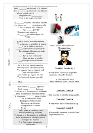Actividades para la clase de Atal del día de San Valentín http://clasedeatal.weebly.com
 Ya no ________ porque al fin ya te encontré
 Hoy te ________y siento mil cosas a la vez
     Mira si busqué, mira si __________
       Tengo tanto que ___________
        Todo lo que tengo es tu mirar

 De ________recuerdos salen brisas a bordar
   Las locuras que ______me quieras regalar
          Y mira si busqué, mira si busqué
                 Tengo _______para dar
         Reconozco puertas que yo ______
         Se ________solamente alguna vez
                         Así de ______
  .....................................................................
        1 Desde cuando te estaré esperando
   ___Te he buscado en un millón de auroras
           ____Y me he dado cuenta ahora                                   Autor Gustavo Adolfo Bécquer.
      ______Desde cuando estoy buscando                                               Alejandro Sanz
      ___Tu mirada en el firmamento, estás                                             “Desde cuándo”
                            temblando
             ____Pero es puro sentimiento
           _____Dime por favor tu nombre
           ____Puede parecer atrevimiento
.........................................................................
          Yo te llevo por las calles a correr
       Vamos lejos más allá de lo que crees                                      Ejercicio 1 Estrofas 1 y 2
        Y si pregunto bien, si pregunto mal
                 Tengo tanto que ofrecer                                  Completa los huecos con las palabras
         Abro puertas que alguien me cerró                                adecuadas del cuadro de abajo.
         Y no busco más sentido a mi dolor
                                                                                   tú -Mis- tanto- sé- poco
           Mira______________________                                      Miro -aprender –duele- busqué- abren
.........................................................................
       Desde cuando te _______ esperando
         Desde cuando ________buscando
  Tu mirada en el firmamento, va temblando                                          Ejercicio 2 Estrofa 3
      Te he buscado en un millón de auroras
                                                                          Pon en orden el estribillo desde cuando
   Y ninguna me __________como tú sabes
               Y me he dado cuenta ahora                                            Ejercicio 3 Estrofa 4
               Puede parecer atrevimiento
                 Pero es puro sentimiento                                 Completa las frases del final de la 3ª y.
                Dime por favor tu nombre
                 No me ______________                                               Ejercicio 4 Estrofa 5
          Desde cuando te estaré esperando
            Desde cuando estoy buscando                                   Completa los huecos de la estrofa 5 con
  Tu mirada en el firmamento, va temblando                                la palabra adecuada
      Te he buscado en un millón de auroras
                  Y ninguna me enamora
            Y al final cuando te encuentro
                           Estabas sola
                                                                      3
 