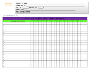AÑO ESCOLAR 2017 -2018
CONTROL DE ASISTENCIA DIARIA/MENSUAL
N° NOMBRE Y APELLIDO 01 02 03 04 05 06 07 08 09 10 11 12 13 14 15 16 17 18 19 20 21 22 23 24 25 26 27 28 29 30 31 A I
1
2
3
4
5
6
7
8
9
10
11
12
13
14
15
16
17
18
19
20
INSTITUCIÓN: _______________________________________________________________________________________
DIRECCIÓN: __________________________________________________________________________________________
GRADO: _________. SECCIÓN: “_______“ .
DOCENTE: ______________________________________________________________________________
MES: SEPTIEMBRE.
(LOGO DE LA
INSTITUCIÓN)
 