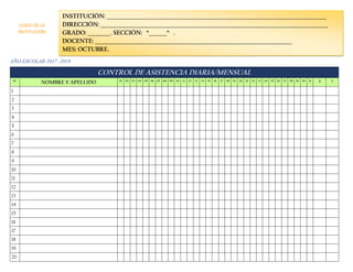 AÑO ESCOLAR 2017 -2018
CONTROL DE ASISTENCIA DIARIA/MENSUAL
N° NOMBRE Y APELLIDO 01 02 03 04 05 06 07 08 09 10 11 12 13 14 15 16 17 18 19 20 21 22 23 24 25 26 27 28 29 30 31 A I
1
2
3
4
5
6
7
8
9
10
11
12
13
14
15
16
17
18
19
20
INSTITUCIÓN: _______________________________________________________________________________________
DIRECCIÓN: __________________________________________________________________________________________
GRADO: _________. SECCIÓN: “_______“ .
DOCENTE: ______________________________________________________________________________
MES: OCTUBRE.
(LOGO DE LA
INSTITUCIÓN)
 