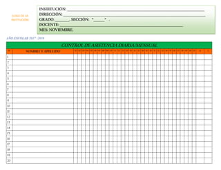 AÑO ESCOLAR 2017 -2018
CONTROL DE ASISTENCIA DIARIA/MENSUAL
N° NOMBRE Y APELLIDO 01 02 03 04 05 06 07 08 09 10 11 12 13 14 15 16 17 18 19 20 21 22 23 24 25 26 27 28 29 30 31 A I
1
2
3
4
5
6
7
8
9
10
11
12
13
14
15
16
17
18
19
20
INSTITUCIÓN: _______________________________________________________________________________________
DIRECCIÓN: __________________________________________________________________________________________
GRADO: _________. SECCIÓN: “_______“ .
DOCENTE: ______________________________________________________________________________
MES: NOVIEMBRE.
(LOGO DE LA
INSTITUCIÓN)
 