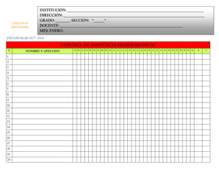 AÑO ESCOLAR 2017 -2018
CONTROL DE ASISTENCIA DIARIA/MENSUAL
N° NOMBRE Y APELLIDO 01 02 03 04 05 06 07 08 09 10 11 12 13 14 15 16 17 18 19 20 21 22 23 24 25 26 27 28 29 30 31 A I
1
2
3
4
5
6
7
8
9
10
11
12
13
14
15
16
17
18
19
20
INSTITUCIÓN: _______________________________________________________________________________________
DIRECCIÓN: __________________________________________________________________________________________
GRADO: _________. SECCIÓN: “_______“ .
DOCENTE: ______________________________________________________________________________
MES: ENERO.
(LOGO DE LA
INSTITUCIÓN)
 