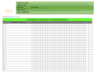 AÑO ESCOLAR 2017 -2018
CONTROL DE ASISTENCIA DIARIA/MENSUAL
N° NOMBRE Y APELLIDO 01 02 03 04 05 06 07 08 09 10 11 12 13 14 15 16 17 18 19 20 21 22 23 24 25 26 27 28 29 30 31 A I
1
2
3
4
5
6
7
8
9
10
11
12
13
14
15
16
17
18
19
20
INSTITUCIÓN: _______________________________________________________________________________________
DIRECCIÓN: __________________________________________________________________________________________
GRADO: _________. SECCIÓN: “_______“ .
DOCENTE: ______________________________________________________________________________
MES: FEBRERO.
(LOGO DE LA
INSTITUCIÓN)
 
