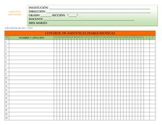 AÑO ESCOLAR 2017 -2018
CONTROL DE ASISTENCIA DIARIA/MENSUAL
N° NOMBRE Y APELLIDO 01 02 03 04 05 06 07 08 09 10 11 12 13 14 15 16 17 18 19 20 21 22 23 24 25 26 27 28 29 30 31 A I
1
2
3
4
5
6
7
8
9
10
11
12
13
14
15
16
17
18
19
20
INSTITUCIÓN: _______________________________________________________________________________________
DIRECCIÓN: __________________________________________________________________________________________
GRADO: _________. SECCIÓN: “_______“ .
DOCENTE: ______________________________________________________________________________
MES: MARZO.
(LOGO DE LA
INSTITUCIÓN)
 