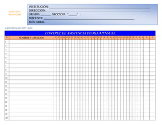 AÑO ESCOLAR 2017 -2018
CONTROL DE ASISTENCIA DIARIA/MENSUAL
N° NOMBRE Y APELLIDO 01 02 03 04 05 06 07 08 09 10 11 12 13 14 15 16 17 18 19 20 21 22 23 24 25 26 27 28 29 30 31 A I
1
2
3
4
5
6
7
8
9
10
11
12
13
14
15
16
17
18
19
20
INSTITUCIÓN: _______________________________________________________________________________________
DIRECCIÓN: __________________________________________________________________________________________
GRADO: _________. SECCIÓN: “_______“ .
DOCENTE: ______________________________________________________________________________
MES: ABRIL.
(LOGO DE LA
INSTITUCIÓN)
 