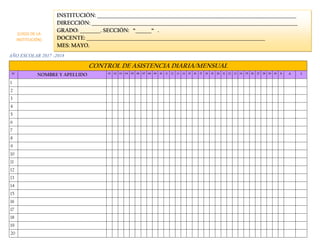 AÑO ESCOLAR 2017 -2018
CONTROL DE ASISTENCIA DIARIA/MENSUAL
N° NOMBRE Y APELLIDO 01 02 03 04 05 06 07 08 09 10 11 12 13 14 15 16 17 18 19 20 21 22 23 24 25 26 27 28 29 30 31 A I
1
2
3
4
5
6
7
8
9
10
11
12
13
14
15
16
17
18
19
20
INSTITUCIÓN: _______________________________________________________________________________________
DIRECCIÓN: __________________________________________________________________________________________
GRADO: _________. SECCIÓN: “_______“ .
DOCENTE: ______________________________________________________________________________
MES: MAYO.
(LOGO DE LA
INSTITUCIÓN)
 